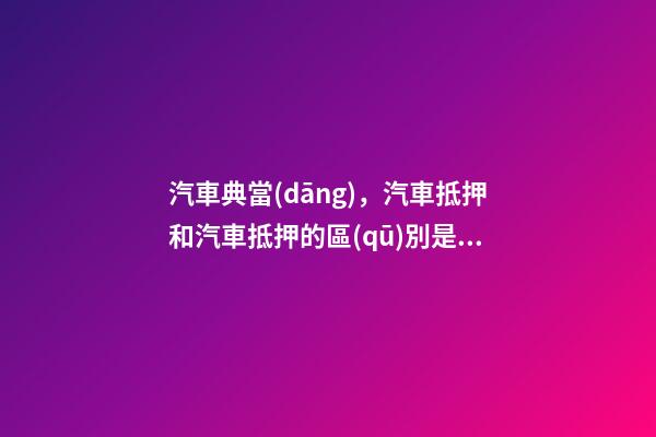 汽車典當(dāng)，汽車抵押和汽車抵押的區(qū)別是什么？